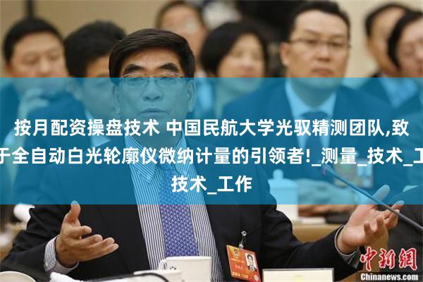 按月配资操盘技术 中国民航大学光驭精测团队,致力于全自动白光轮廓仪微纳计量的引领者!_测量_技术_工作