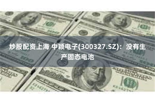 炒股配资上海 中颖电子(300327.SZ)：没有生产固态电池